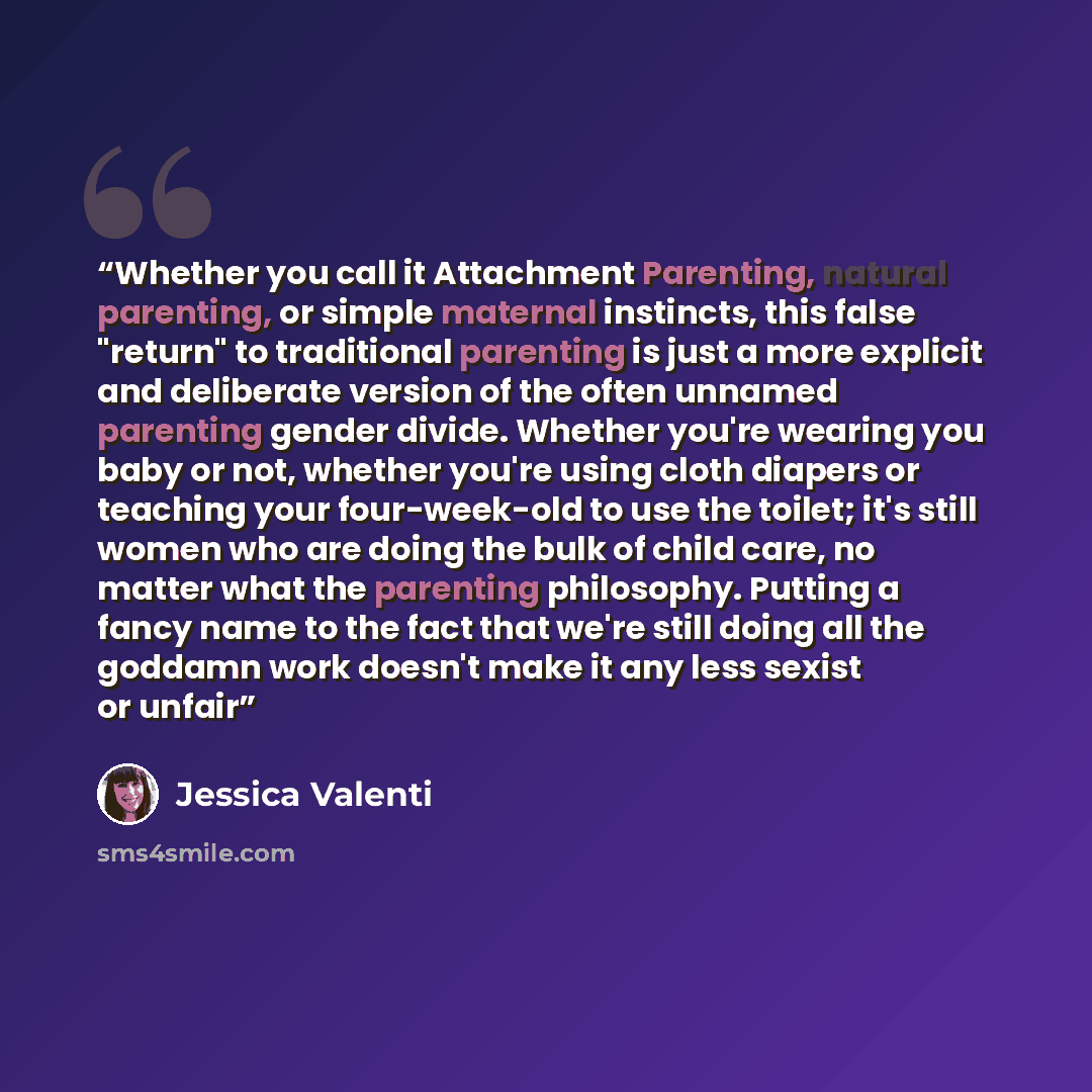 “Whether you call it Attachment Parenting, natural parenting, or simple maternal instincts, this false "return" to traditional parenting is just a more explicit and deliberate version of the often unnamed parenting gender divide. Whether you're wearing you baby or not, whether you're using cloth…” quote by Jessica Valenti