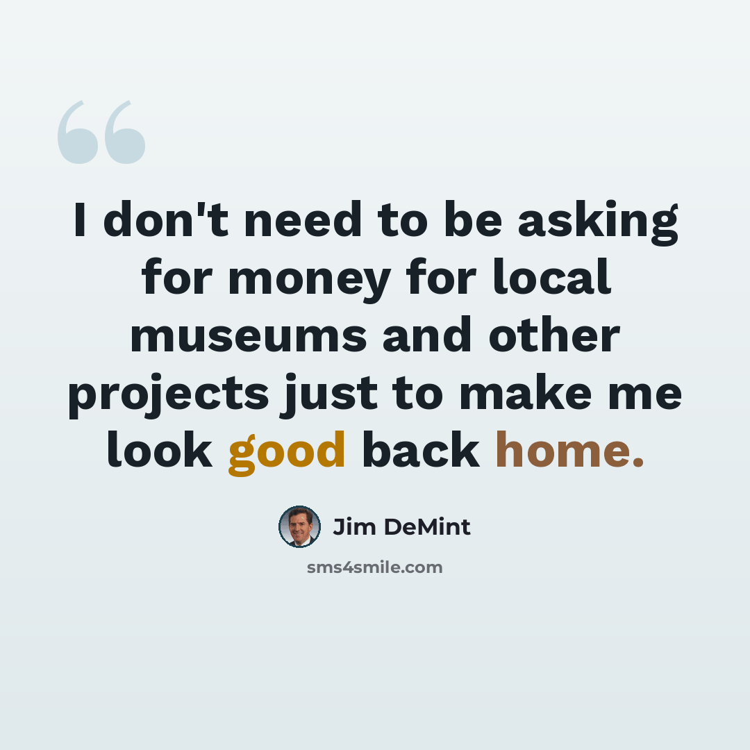 “I don't need to be asking for money for local museums and other projects just to make me look good back home.” quote by Jim DeMint
