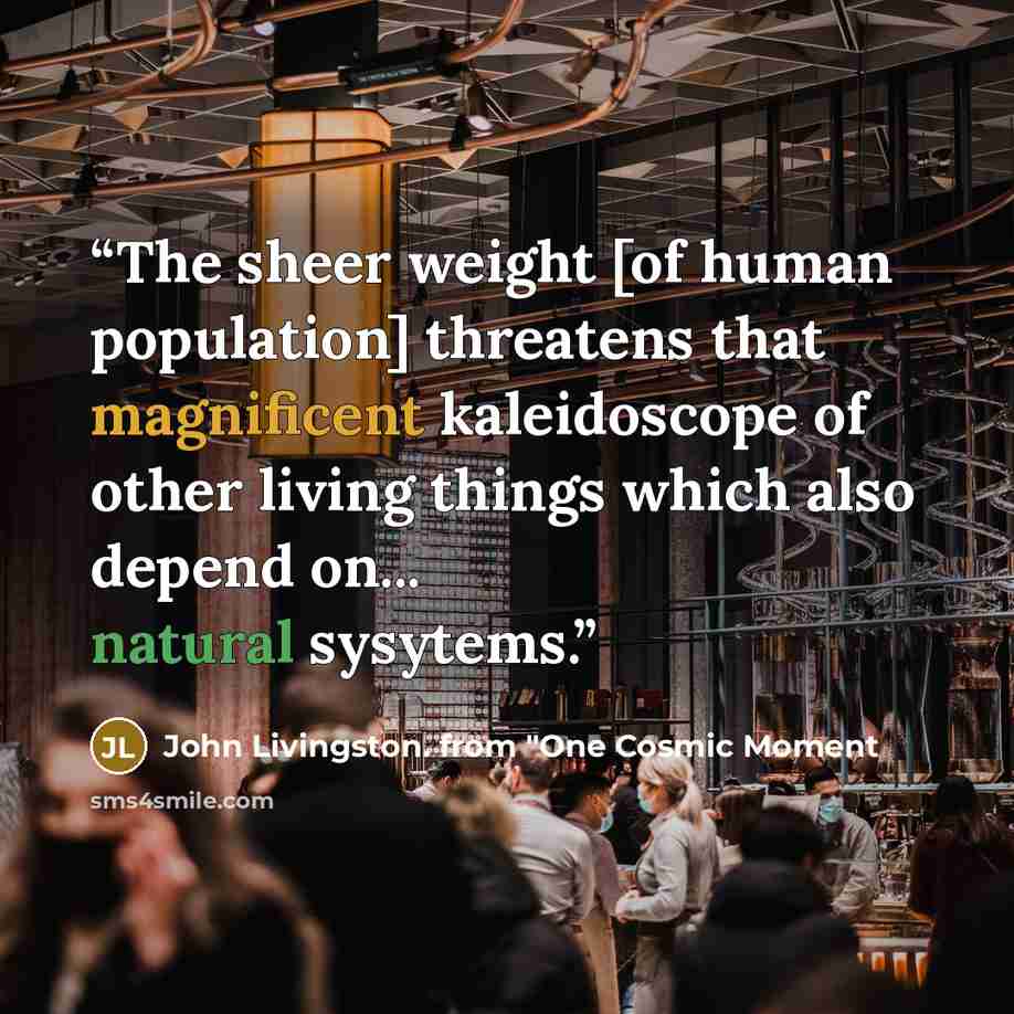 “The sheer weight [of human population] threatens that magnificent kaleidoscope of other living things which also depend on... natural sysytems.” quote by John Livingston. from "One Cosmic Moment