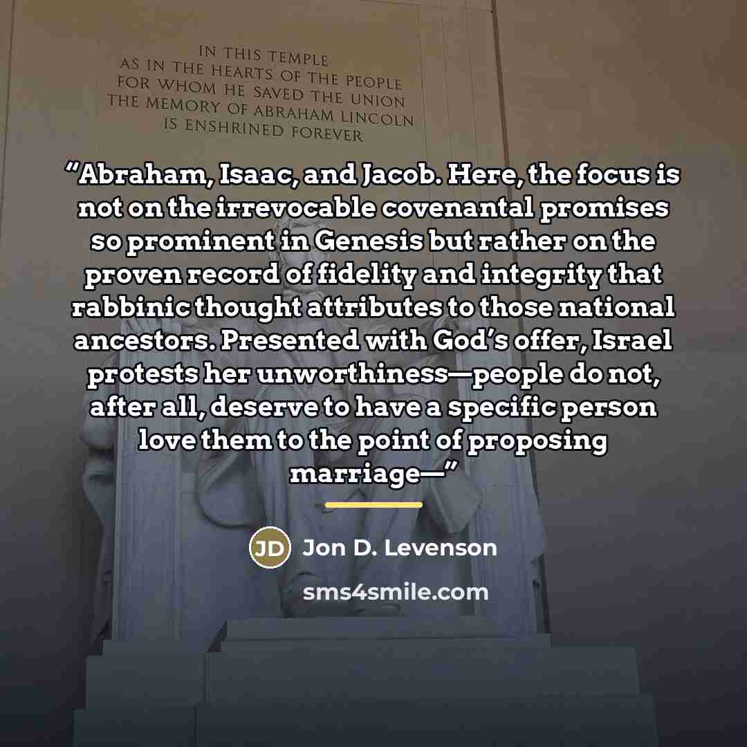 “Abraham, Isaac, and Jacob. Here, the focus is not on the irrevocable covenantal promises so prominent in Genesis but rather on the proven record of fidelity and integrity that rabbinic thought attributes to those national ancestors. Presented with God’s offer, Israel protests her…” quote by Jon D. Levenson