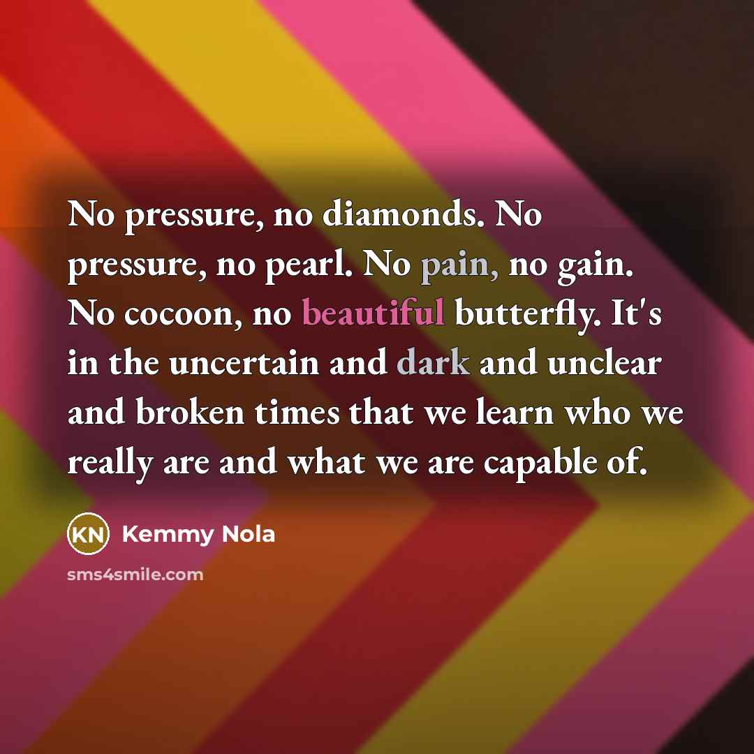 “No pressure, no diamonds. No pressure, no pearl. No pain, no gain. No cocoon, no beautiful butterfly. It's in the uncertain and dark and unclear and broken times that we learn who we really are and what we are capable of.” quote by Kemmy Nola