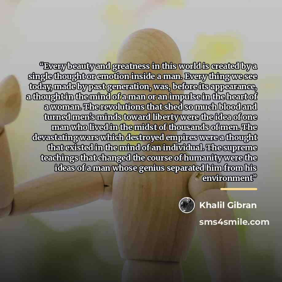 “Every beauty and greatness in this world is created by a single thought or emotion inside a man. Every thing we see today, made by past generation, was, before its appearance, a thought in the mind of a man or an impulse in the heart of a woman. The revolutions that shed so much blood and turned…” quote by Khalil Gibran
