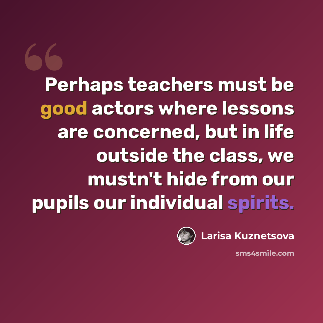 “Perhaps teachers must be good actors where lessons are concerned, but in life outside the class, we mustn't hide from our pupils our individual spirits.” quote by Larisa Kuznetsova