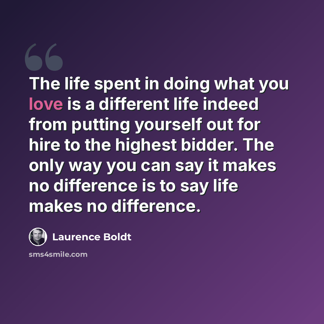 “The life spent in doing what you love is a different life indeed from putting yourself out for hire to the highest bidder. The only way you can say it makes no difference is to say life makes no difference.” quote by Laurence Boldt