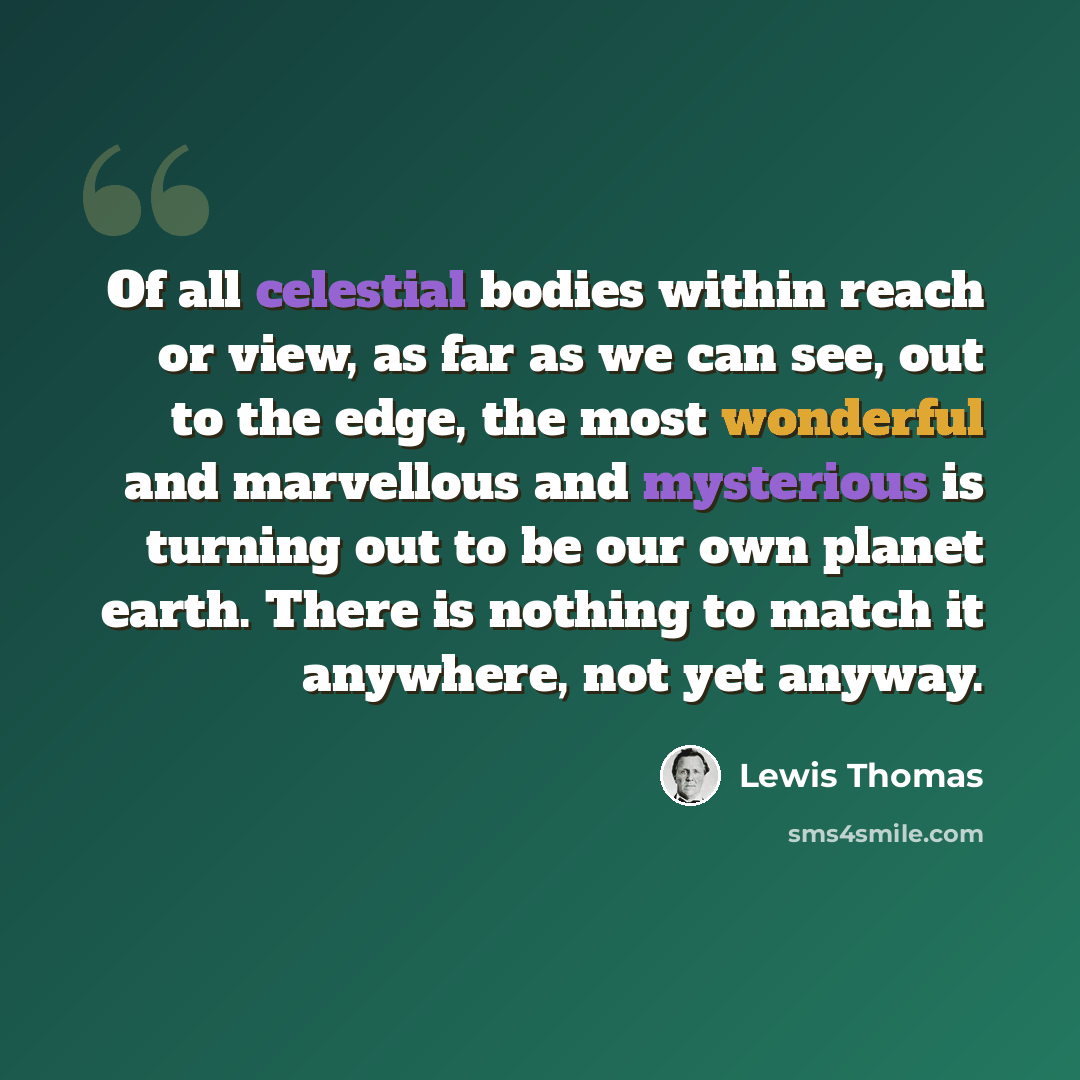 “Of all celestial bodies within reach or view, as far as we can see, out to the edge, the most wonderful and marvellous and mysterious is turning out to be our own planet earth. There is nothing to match it anywhere, not yet anyway.” quote by Lewis Thomas