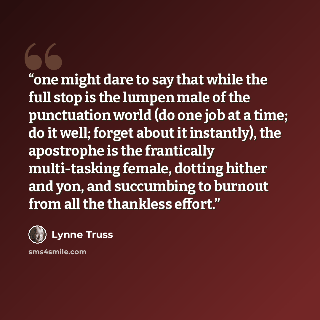 “one might dare to say that while the full stop is the lumpen male of the punctuation world (do one job at a time; do it well; forget about it instantly), the apostrophe is the frantically multi-tasking female, dotting hither and yon, and succumbing to burnout from all the thankless effort.” quote by Lynne Truss