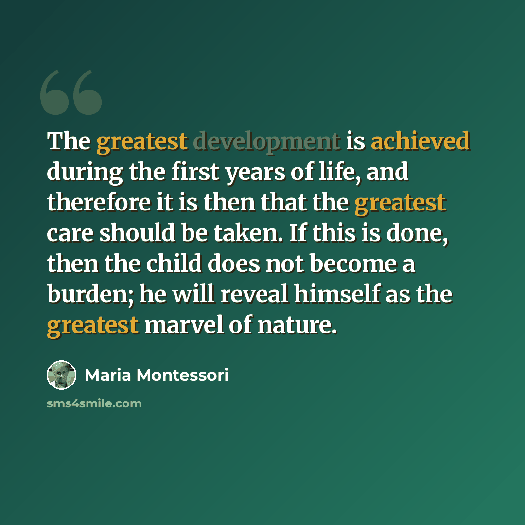 “The greatest development is achieved during the first years of life, and therefore it is then that the greatest care should be taken. If this is done, then the child does not become a burden; he will reveal himself as the greatest marvel of nature.” quote by Maria Montessori