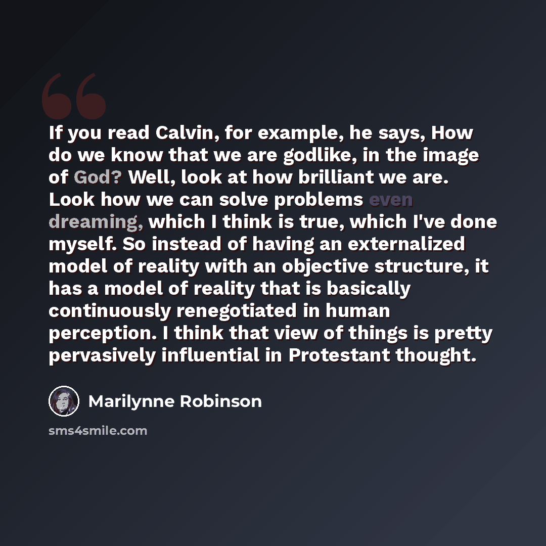 “If you read Calvin, for example, he says, How do we know that we are godlike, in the image of God? Well, look at how brilliant we are. Look how we can solve problems even dreaming, which I think is true, which I've done myself. So instead of having an externalized model of reality with an…” quote by Marilynne Robinson