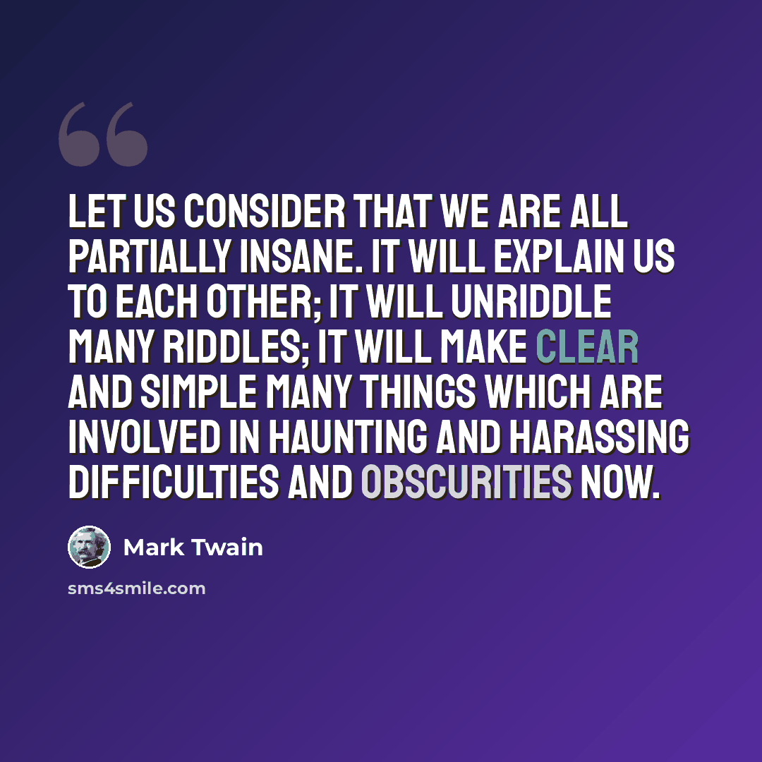 “Let us consider that we are all partially insane. It will explain us to each other; it will unriddle many riddles; it will make clear and simple many things which are involved in haunting and harassing difficulties and obscurities now.” quote by Mark Twain