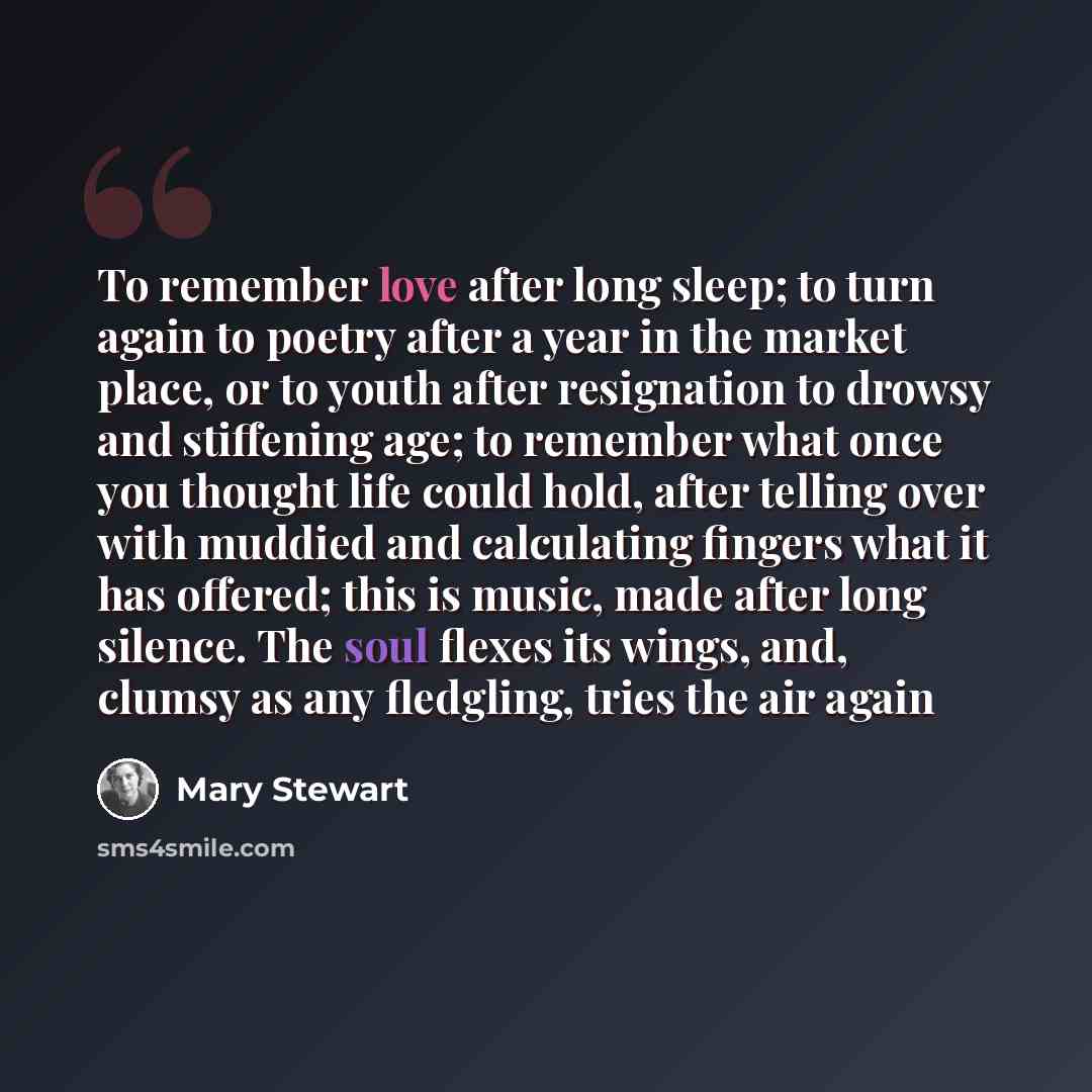 “To remember love after long sleep; to turn again to poetry after a year in the market place, or to youth after resignation to drowsy and stiffening age; to remember what once you thought life could hold, after telling over with muddied and calculating fingers what it has offered; this is music…” quote by Mary Stewart