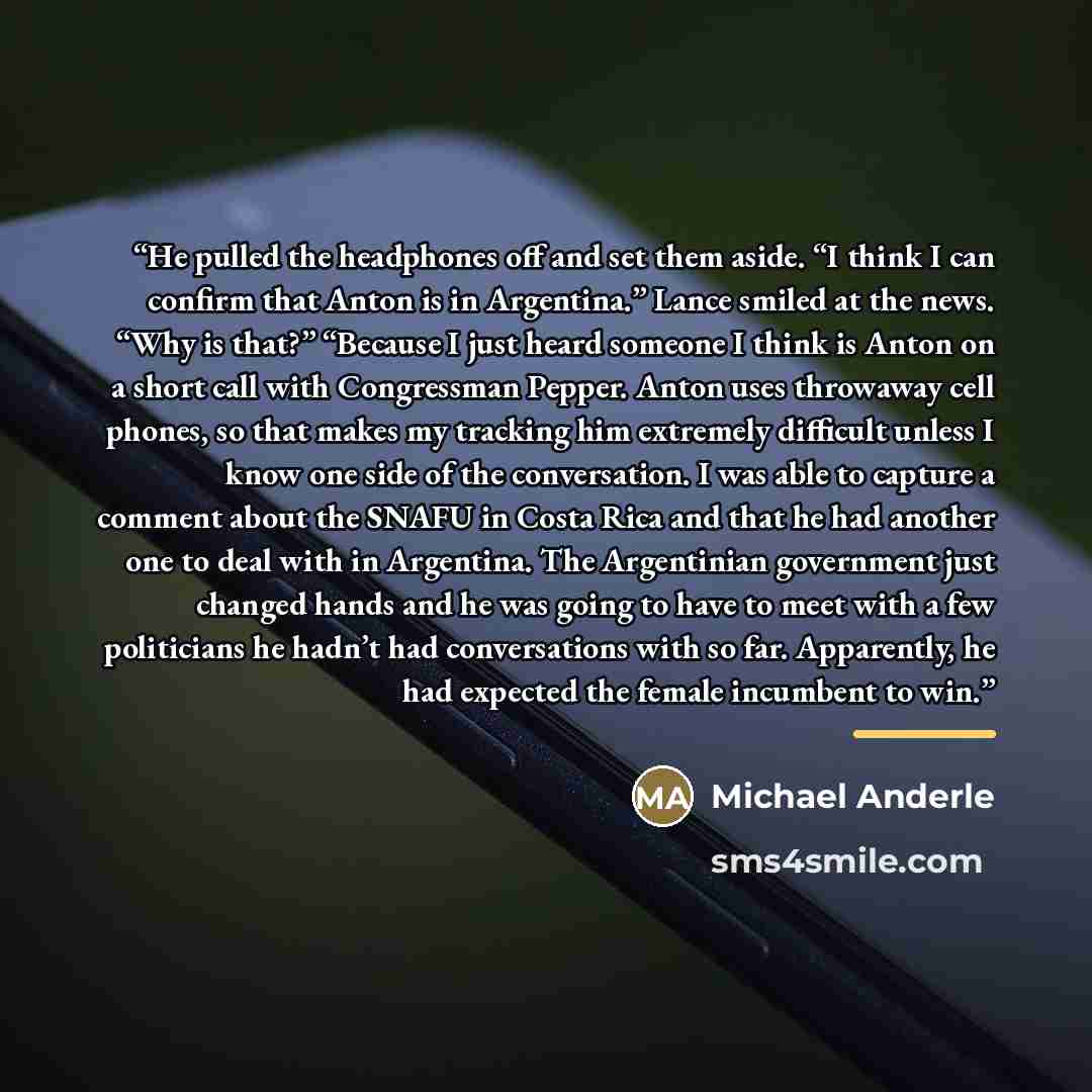 “He pulled the headphones off and set them aside. “I think I can confirm that Anton is in Argentina.” Lance smiled at the news. “Why is that?” “Because I just heard someone I think is Anton on a short call with Congressman Pepper. Anton uses throwaway cell phones, so that makes my tracking him…” quote by Michael Anderle