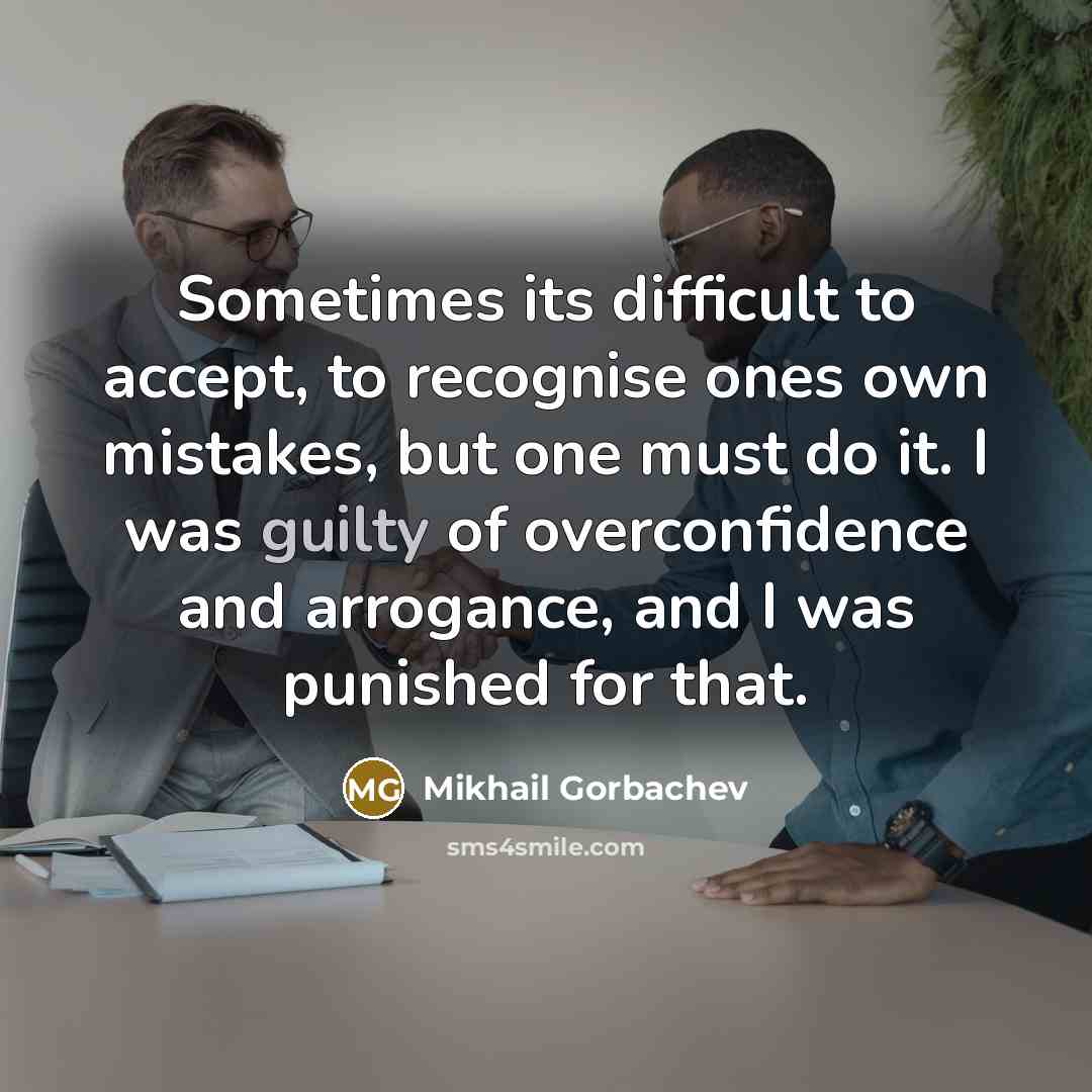 “Sometimes its difficult to accept, to recognise ones own mistakes, but one must do it. I was guilty of overconfidence and arrogance, and I was punished for that.” quote by Mikhail Gorbachev