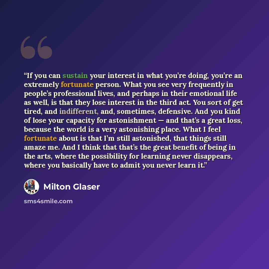 “If you can sustain your interest in what you’re doing, you’re an extremely fortunate person. What you see very frequently in people’s professional lives, and perhaps in their emotional life as well, is that they lose interest in the third act. You sort of get tired, and indifferent, and…” quote by Milton Glaser