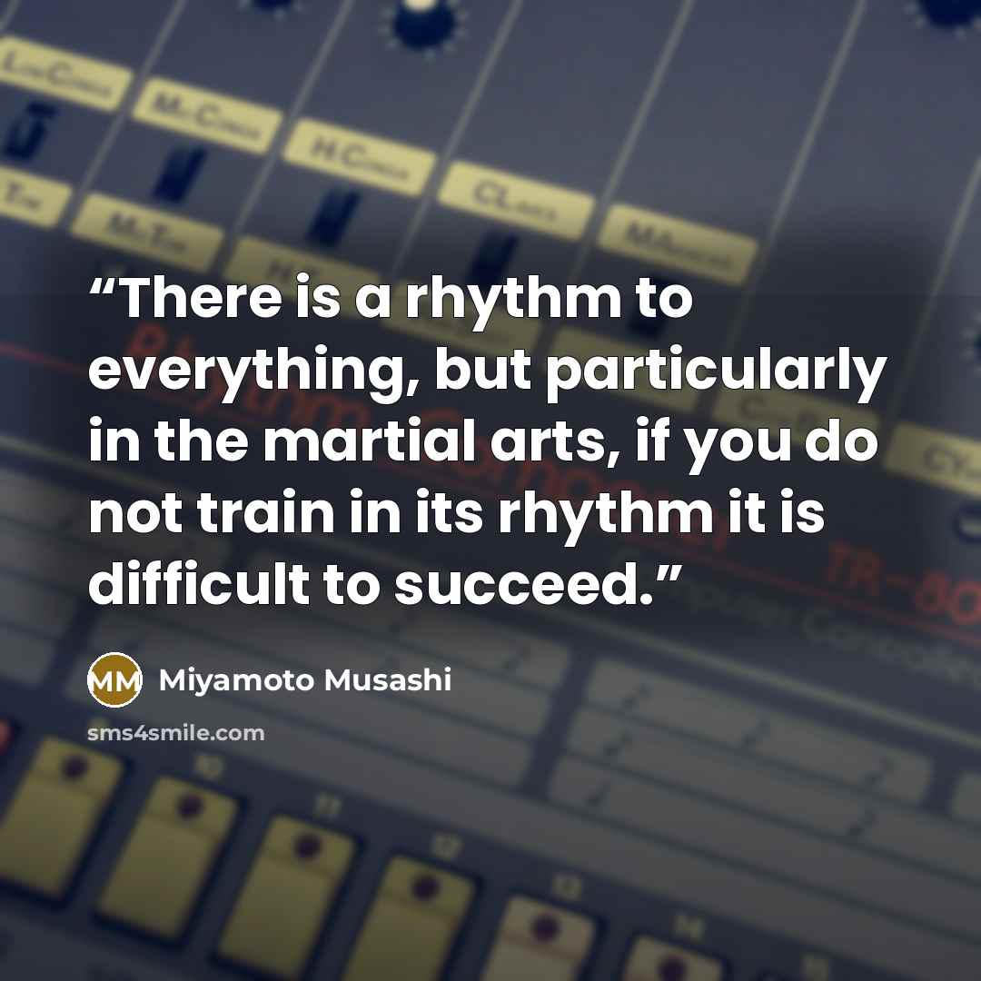 “There is a rhythm to everything, but particularly in the martial arts, if you do not train in its rhythm it is difficult to succeed.” quote by Miyamoto Musashi