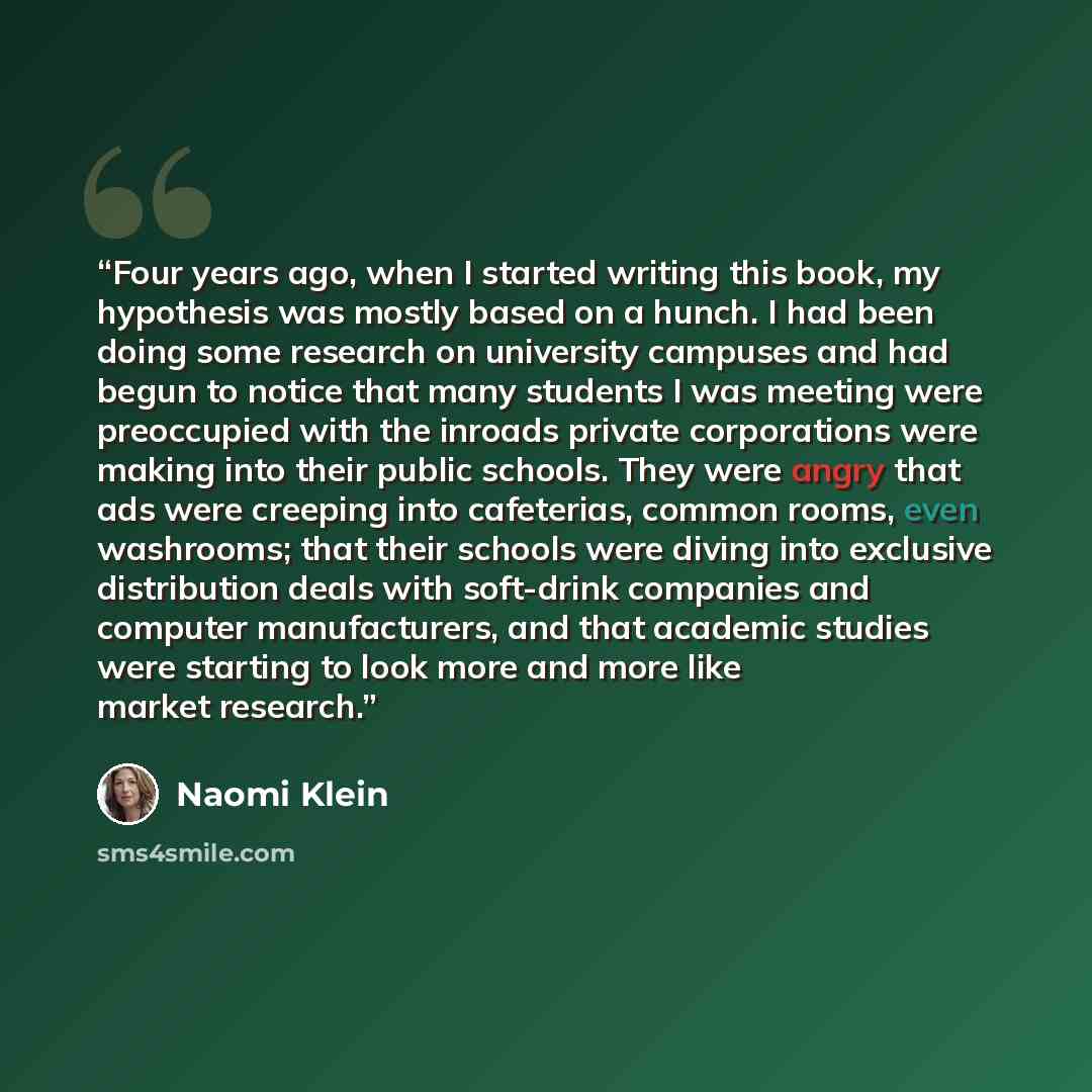 “Four years ago, when I started writing this book, my hypothesis was mostly based on a hunch. I had been doing some research on university campuses and had begun to notice that many students I was meeting were preoccupied with the inroads private corporations were making into their public schools…” quote by Naomi Klein