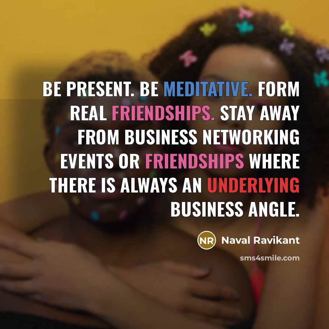 “Be present. Be meditative. Form real friendships. Stay away from business networking events or friendships where there is always an underlying business angle.” quote by Naval Ravikant
