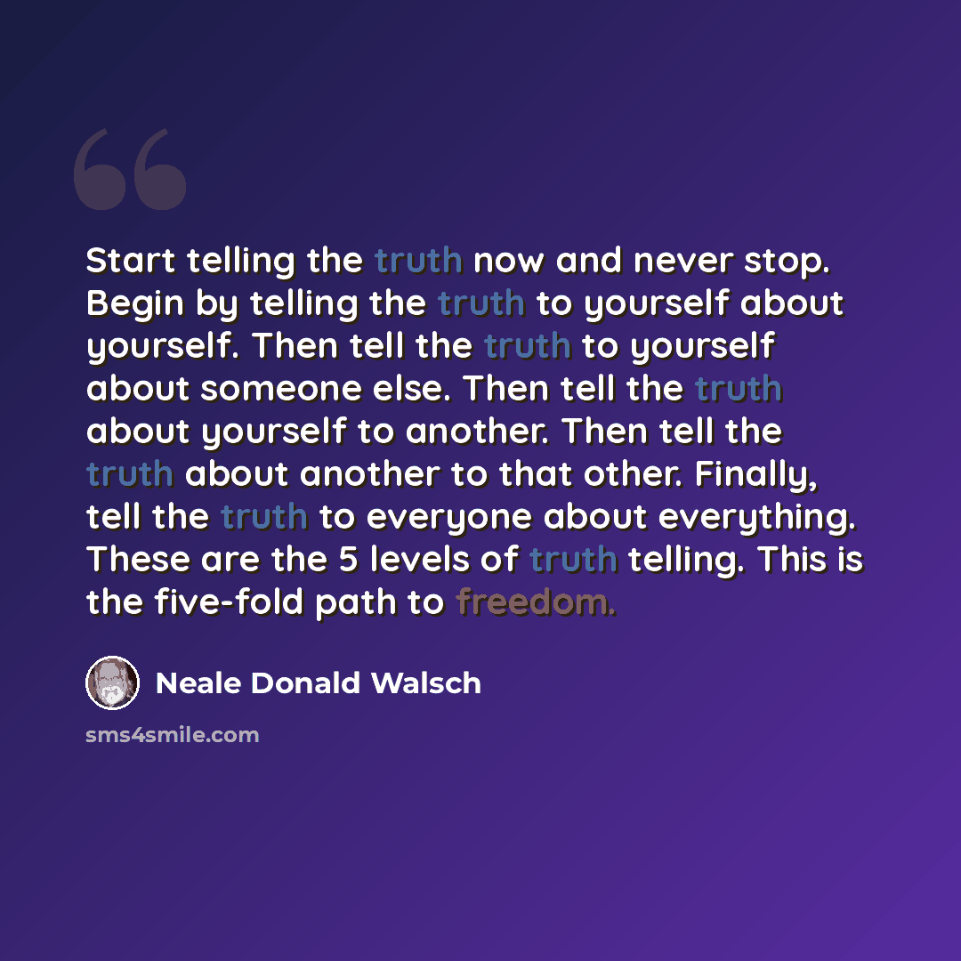 “Start telling the truth now and never stop. Begin by telling the truth to yourself about yourself. Then tell the truth to yourself about someone else. Then tell the truth about yourself to another. Then tell the truth about another to that other. Finally, tell the truth to everyone about…” quote by Neale Donald Walsch