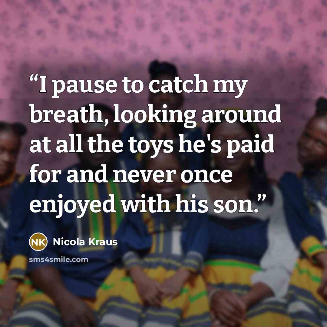 “I pause to catch my breath, looking around at all the toys he's paid for and never once enjoyed with his son.” quote by Nicola Kraus
