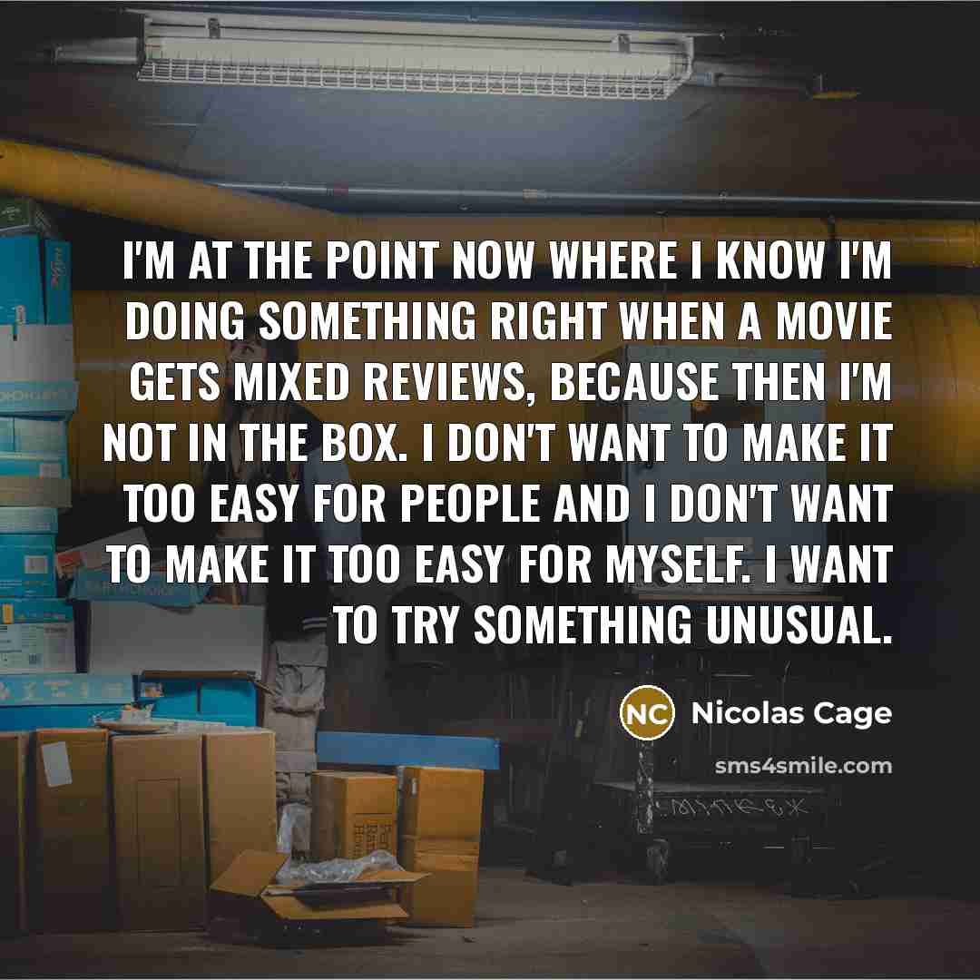 “I'm at the point now where I know I'm doing something right when a movie gets mixed reviews, because then I'm not in the box. I don't want to make it too easy for people and I don't want to make it too easy for myself. I want to try something unusual.” quote by Nicolas Cage