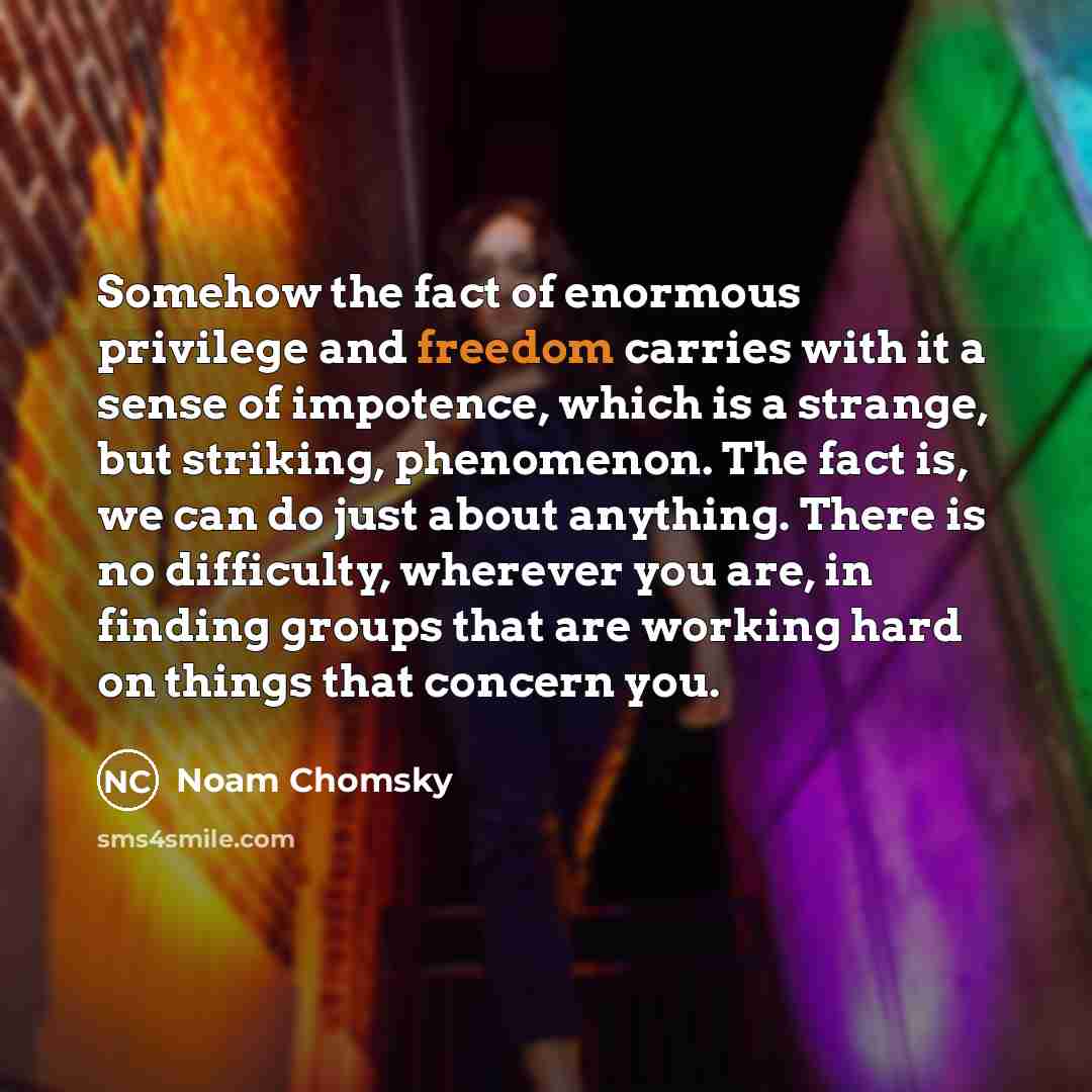 “Somehow the fact of enormous privilege and freedom carries with it a sense of impotence, which is a strange, but striking, phenomenon. The fact is, we can do just about anything. There is no difficulty, wherever you are, in finding groups that are working hard on things that concern you.” quote by Noam Chomsky