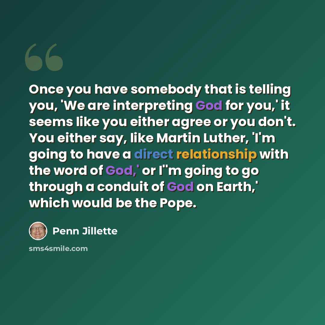 “Once you have somebody that is telling you, 'We are interpreting God for you,' it seems like you either agree or you don't. You either say, like Martin Luther, 'I'm going to have a direct relationship with the word of God,' or I''m going to go through a conduit of God on Earth,' which would be the…” quote by Penn Jillette
