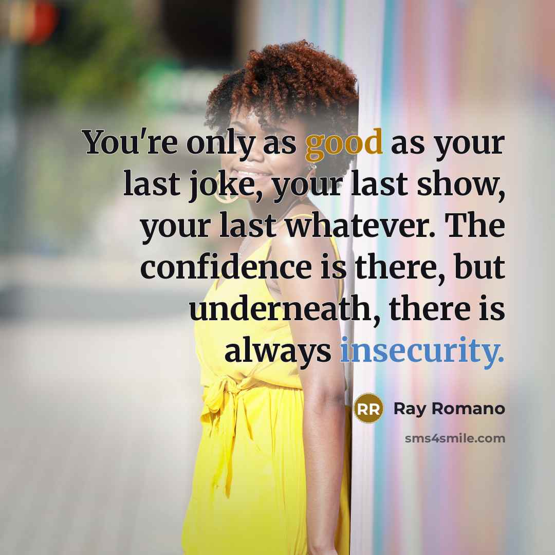 “You're only as good as your last joke, your last show, your last whatever. The confidence is there, but underneath, there is always insecurity.” quote by Ray Romano