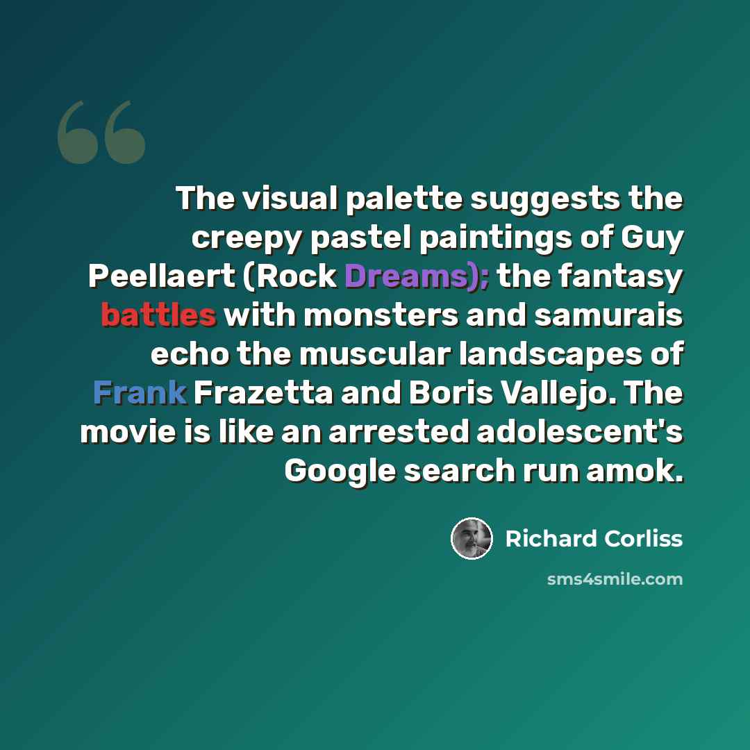 “The visual palette suggests the creepy pastel paintings of Guy Peellaert (Rock Dreams); the fantasy battles with monsters and samurais echo the muscular landscapes of Frank Frazetta and Boris Vallejo. The movie is like an arrested adolescent's Google search run amok.” quote by Richard Corliss