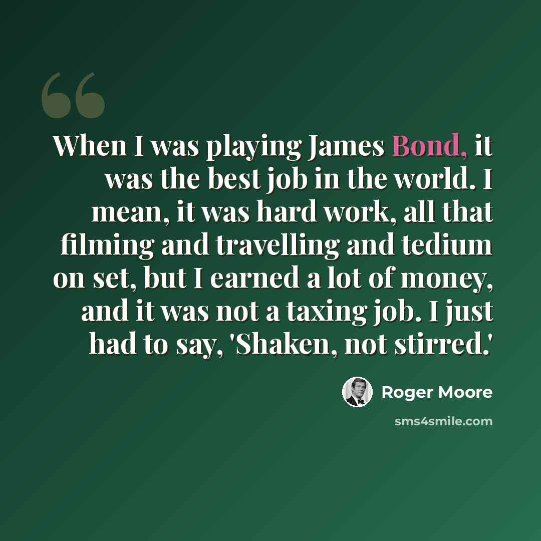 “When I was playing James Bond, it was the best job in the world. I mean, it was hard work, all that filming and travelling and tedium on set, but I earned a lot of money, and it was not a taxing job. I just had to say, 'Shaken, not stirred.'” quote by Roger Moore