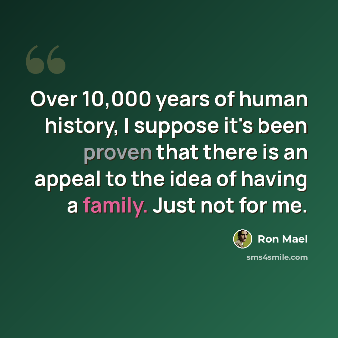 “Over 10,000 years of human history, I suppose it's been proven that there is an appeal to the idea of having a family. Just not for me.” quote by Ron Mael