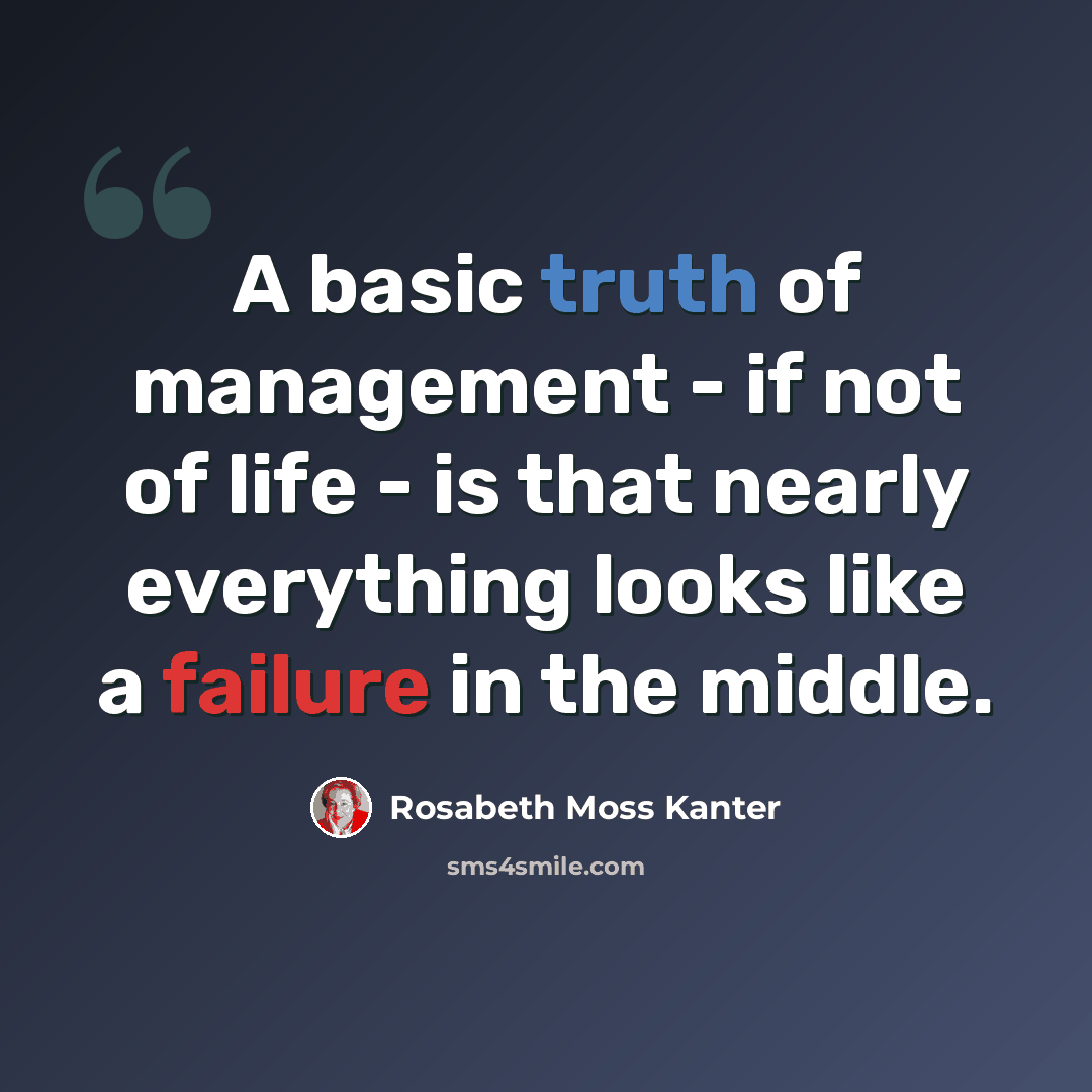 “A basic truth of management - if not of life - is that nearly everything looks like a failure in the middle.” quote by Rosabeth Moss Kanter