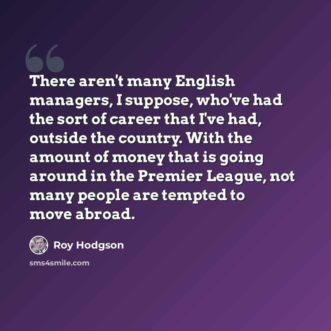 “There aren't many English managers, I suppose, who've had the sort of career that I've had, outside the country. With the amount of money that is going around in the Premier League, not many people are tempted to move abroad.” quote by Roy Hodgson