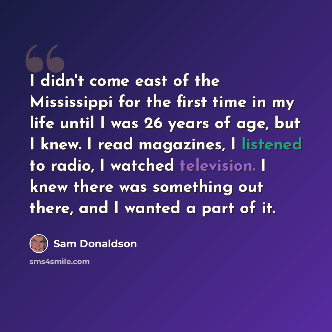 “I didn't come east of the Mississippi for the first time in my life until I was 26 years of age, but I knew. I read magazines, I listened to radio, I watched television. I knew there was something out there, and I wanted a part of it.” quote by Sam Donaldson