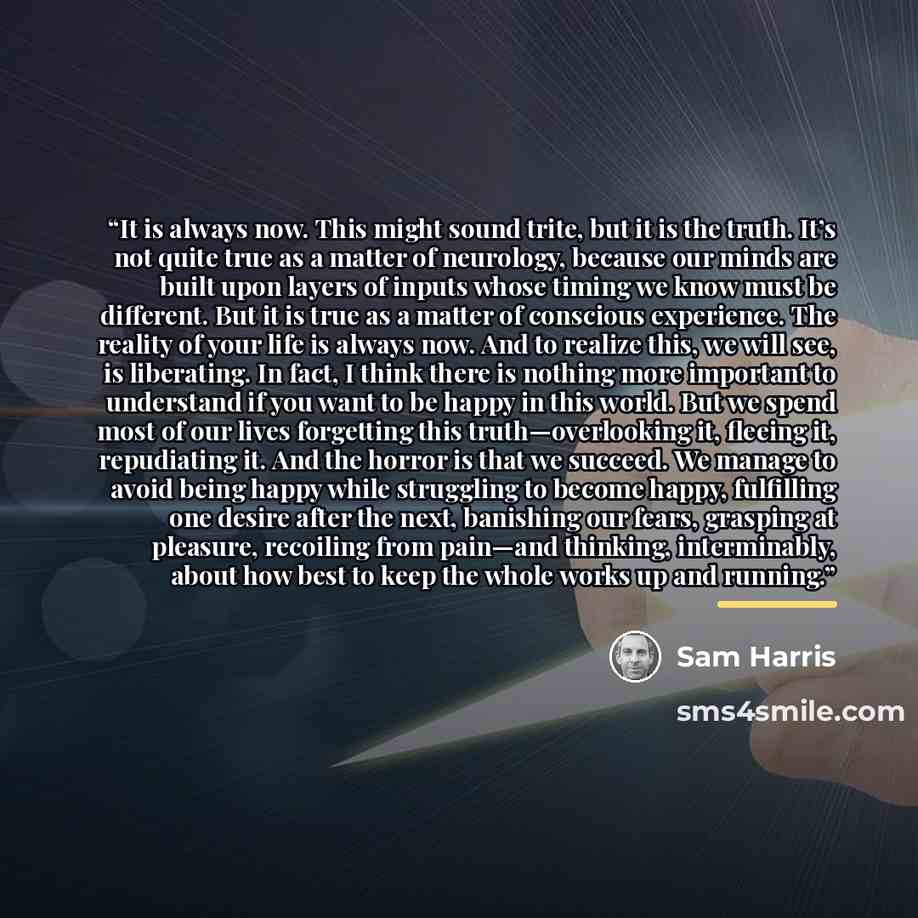 “It is always now. This might sound trite, but it is the truth. It’s not quite true as a matter of neurology, because our minds are built upon layers of inputs whose timing we know must be different. But it is true as a matter of conscious experience. The reality of your life is always now. And to…” quote by Sam Harris