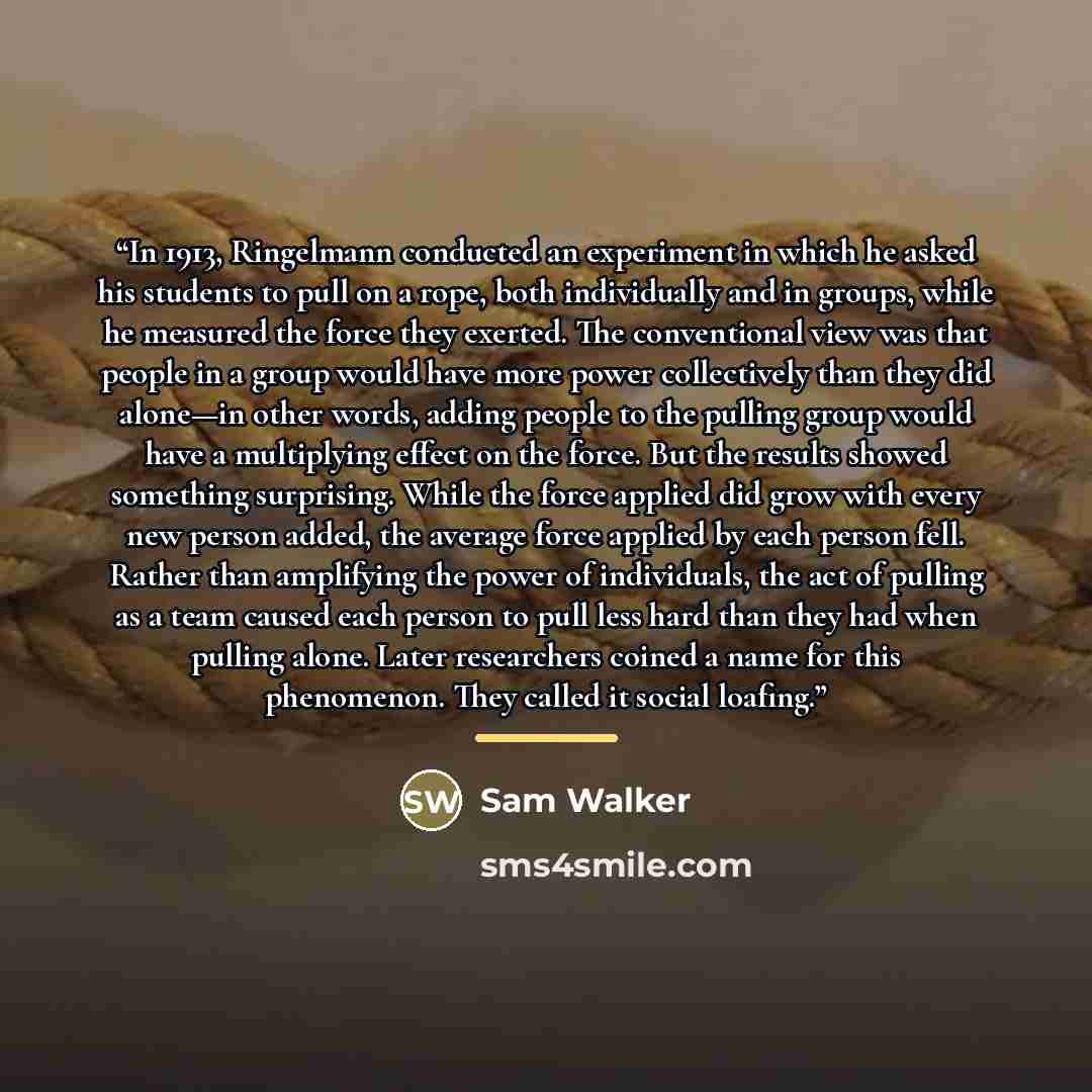 “In 1913, Ringelmann conducted an experiment in which he asked his students to pull on a rope, both individually and in groups, while he measured the force they exerted. The conventional view was that people in a group would have more power collectively than they did alone—in other words, adding…” quote by Sam Walker
