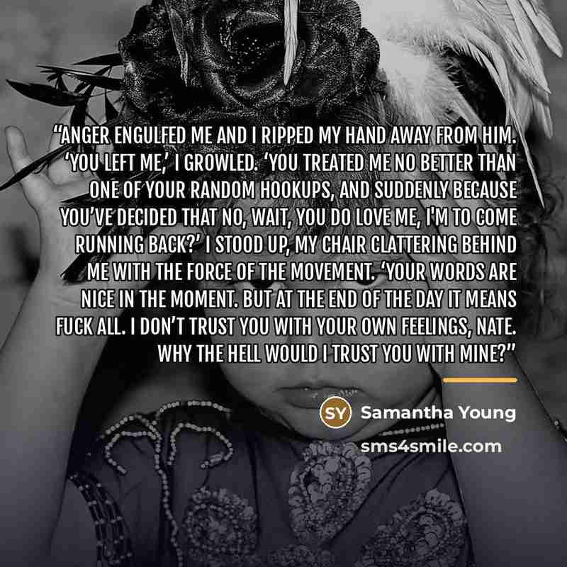 “Anger engulfed me and I ripped my hand away from him. ‘You left me,’ I growled. ‘You treated me no better than one of your random hookups, and suddenly because you’ve decided that no, wait, you do love me, I'm to come running back?’ I stood up, my chair clattering behind me with the force of the…” quote by Samantha Young