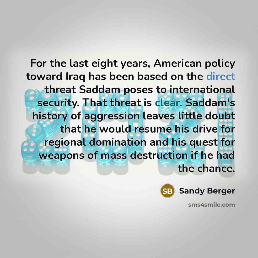 “For the last eight years, American policy toward Iraq has been based on the direct threat Saddam poses to international security. That threat is clear. Saddam's history of aggression leaves little doubt that he would resume his drive for regional domination and his quest for weapons of mass…” quote by Sandy Berger