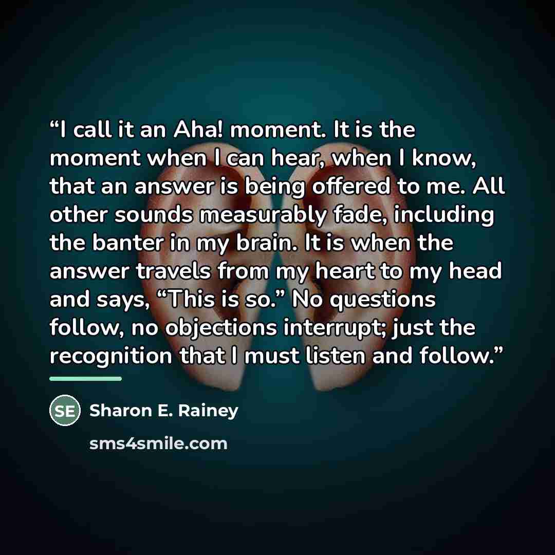 “I call it an Aha! moment. It is the moment when I can hear, when I know, that an answer is being offered to me. All other sounds measurably fade, including the banter in my brain. It is when the answer travels from my heart to my head and says, “This is so.” No questions follow, no objections…” quote by Sharon E. Rainey