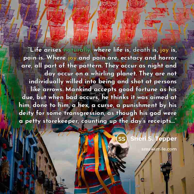 “Life arises naturally; where life is, death is, joy is, pain is. Where joy and pain are, ecstacy and horror are, all part of the pattern. They occur as night and day occur on a whirling planet. They are not individually willed into being and shot at persons like arrows. Mankind accepts good…” quote by Sheri S. Tepper