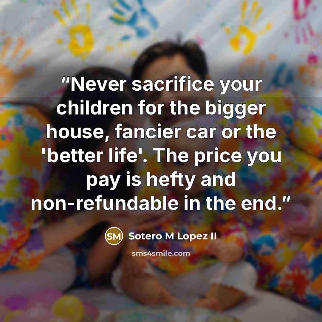 “Never sacrifice your children for the bigger house, fancier car or the 'better life'. The price you pay is hefty and non-refundable in the end.” quote by Sotero M Lopez II
