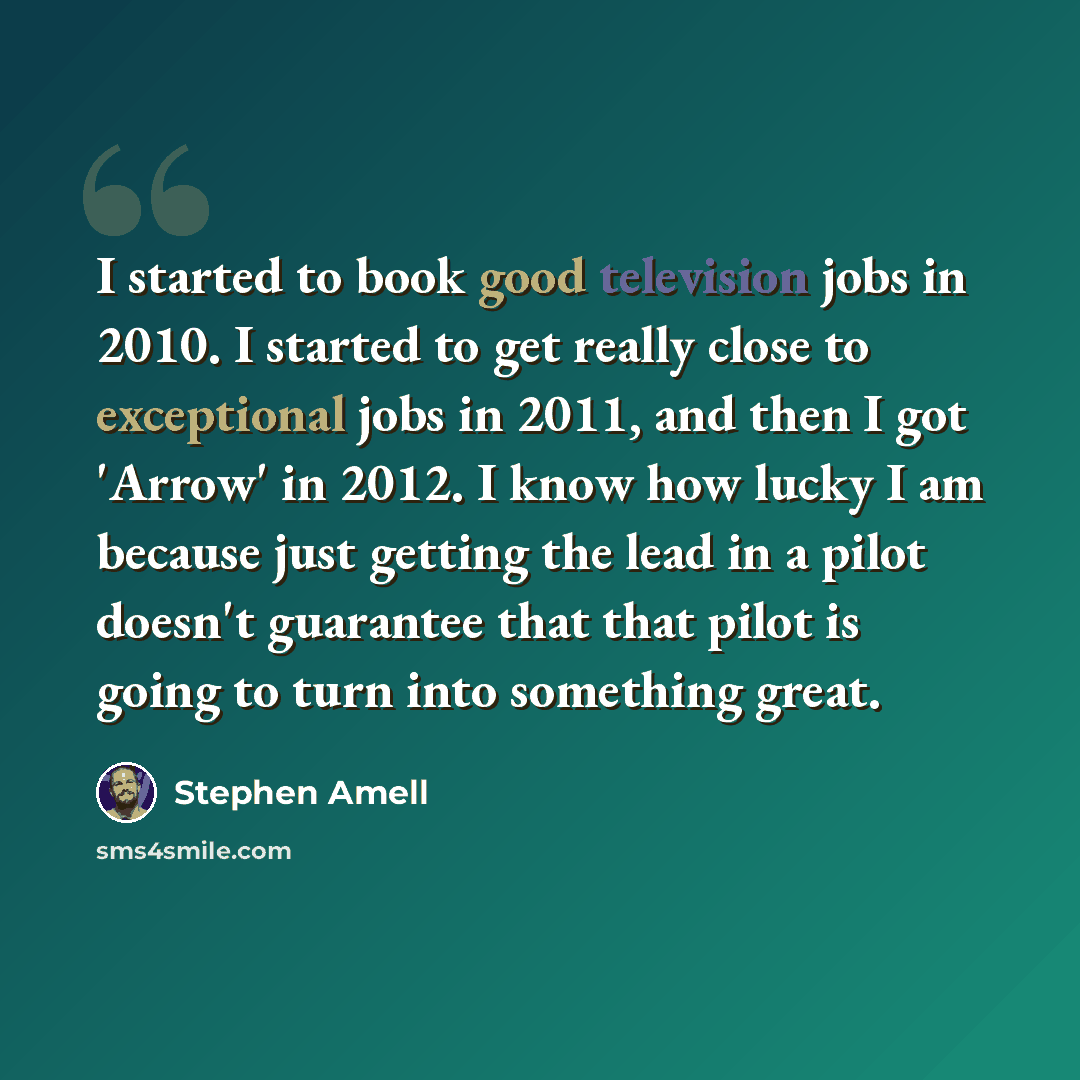 “I started to book good television jobs in 2010. I started to get really close to exceptional jobs in 2011, and then I got 'Arrow' in 2012. I know how lucky I am because just getting the lead in a pilot doesn't guarantee that that pilot is going to turn into something great.” quote by Stephen Amell
