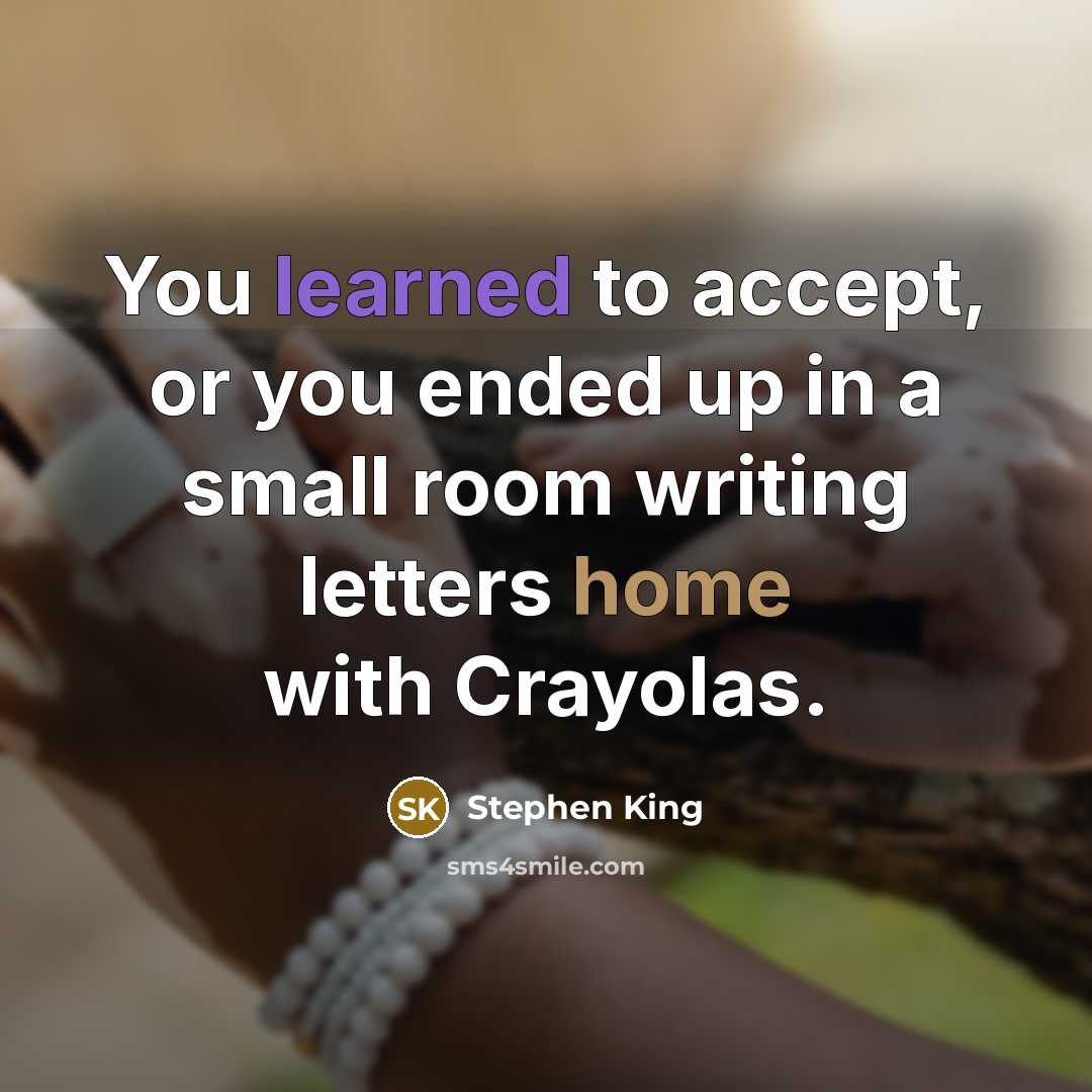 “You learned to accept, or you ended up in a small room writing letters home with Crayolas.” quote by Stephen King