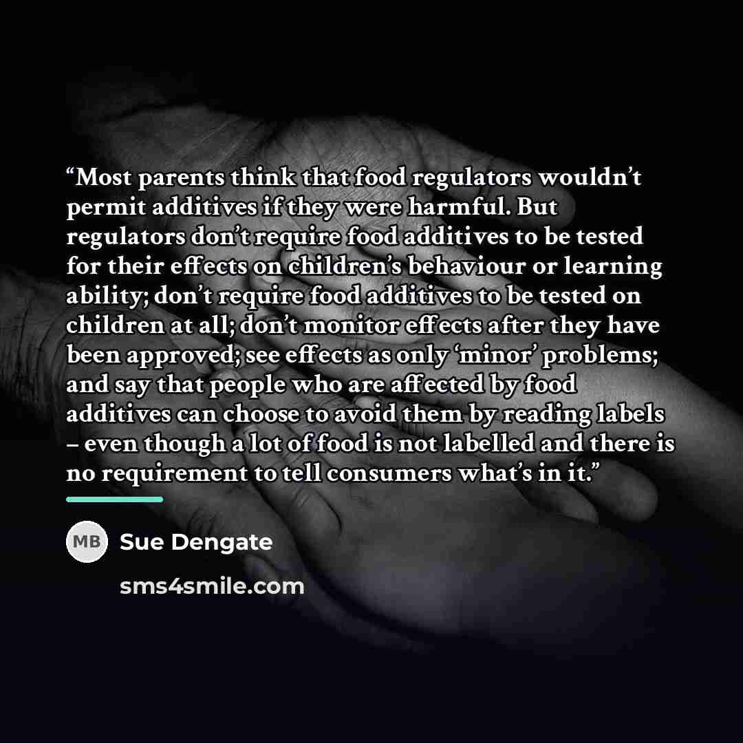 “Most parents think that food regulators wouldn’t permit additives if they were harmful. But regulators don’t require food additives to be tested for their effects on children’s behaviour or learning ability; don’t require food additives to be tested on children at all; don’t monitor effects after…” quote by Sue Dengate