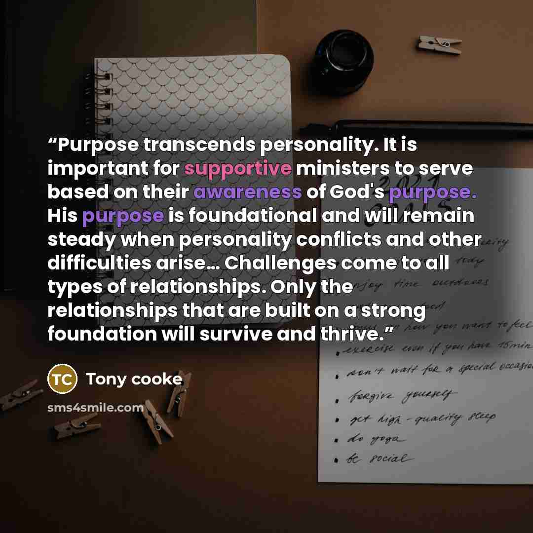 “Purpose transcends personality. It is important for supportive ministers to serve based on their awareness of God's purpose. His purpose is foundational and will remain steady when personality conflicts and other difficulties arise… Challenges come to all types of relationships. Only the…” quote by Tony Cooke