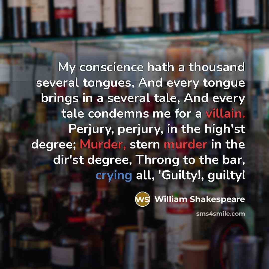 “My conscience hath a thousand several tongues, And every tongue brings in a several tale, And every tale condemns me for a villain. Perjury, perjury, in the high'st degree; Murder, stern murder in the dir'st degree, Throng to the bar, crying all, 'Guilty!, guilty!” quote by William Shakespeare