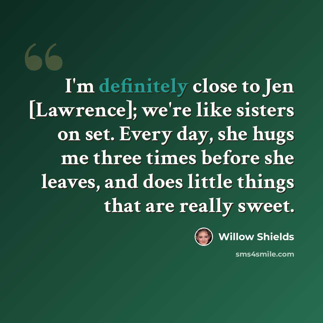 “I'm definitely close to Jen [Lawrence]; we're like sisters on set. Every day, she hugs me three times before she leaves, and does little things that are really sweet.” quote by Willow Shields