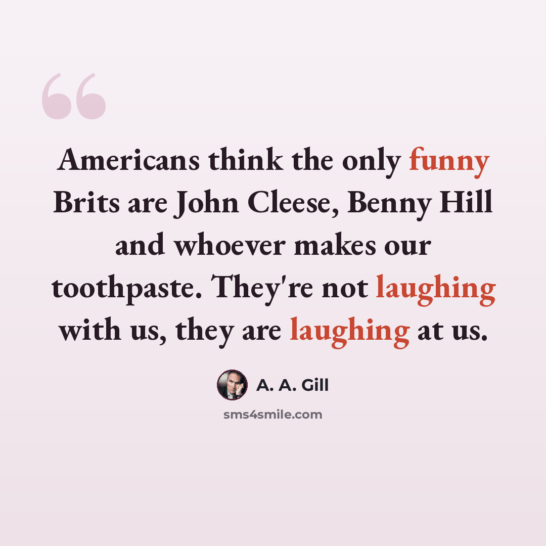 “Americans think the only funny Brits are John Cleese, Benny Hill and whoever makes our toothpaste. They're not laughing with us, they are laughing at us.” quote by A. A. Gill