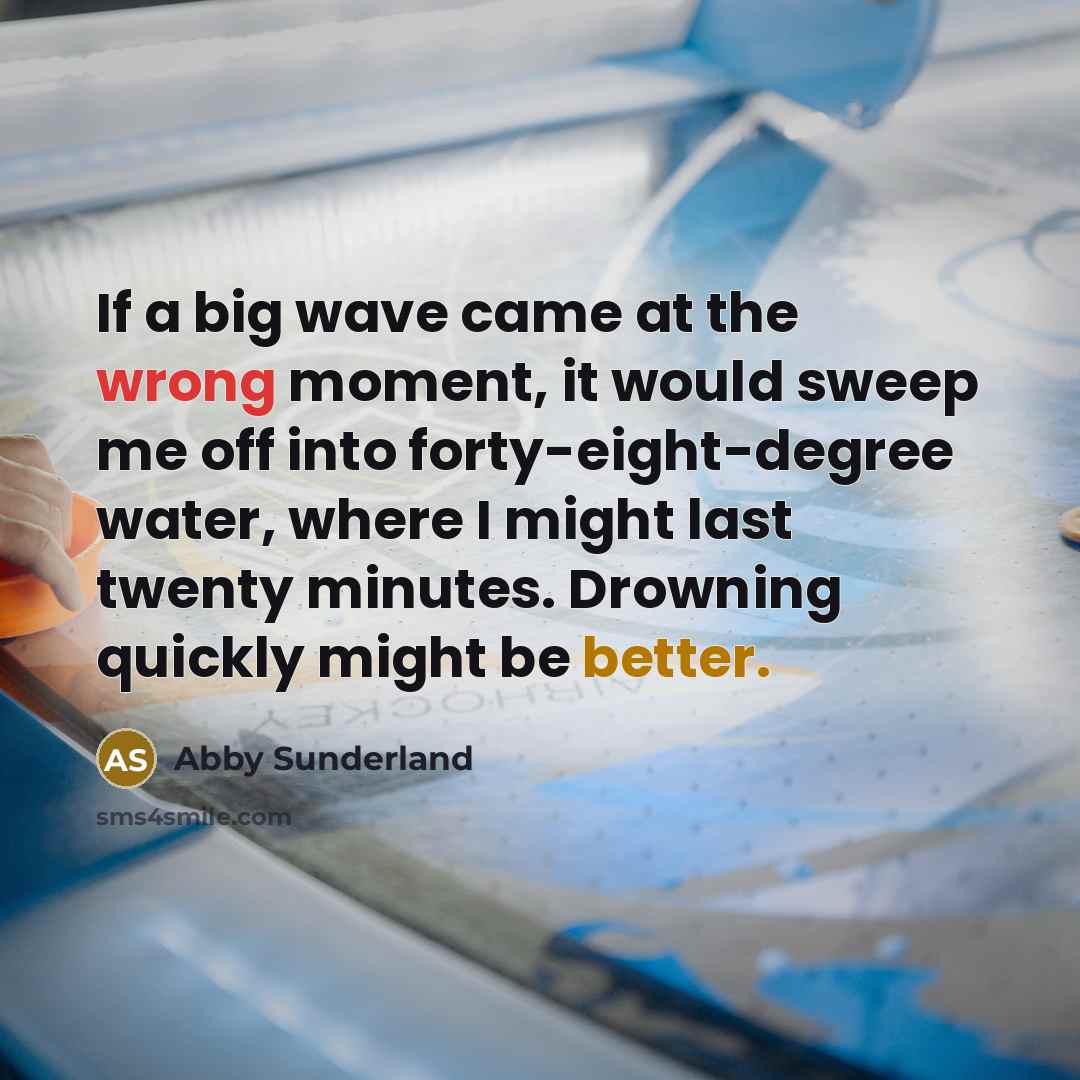 “If a big wave came at the wrong moment, it would sweep me off into forty-eight-degree water, where I might last twenty minutes. Drowning quickly might be better.” quote by Abby Sunderland