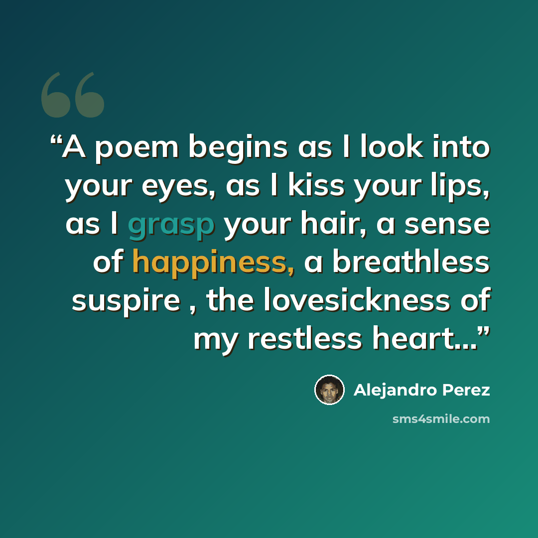 “A poem begins as I look into your eyes, as I kiss your lips, as I grasp your hair, a sense of happiness, a breathless suspire , the lovesickness of my restless heart...” quote by Alejandro Perez