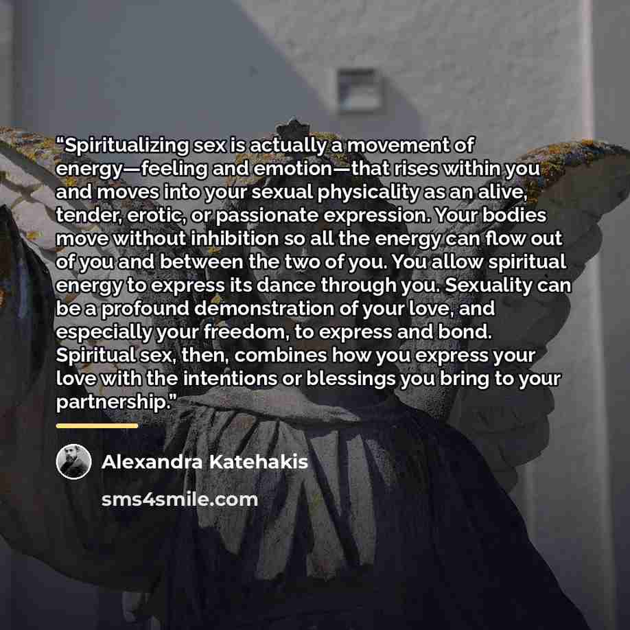 “Spiritualizing sex is actually a movement of energy—feeling and emotion—that rises within you and moves into your sexual physicality as an alive, tender, erotic, or passionate expression. Your bodies move without inhibition so all the energy can flow out of you and between the two of you. You…” quote by Alexandra Katehakis