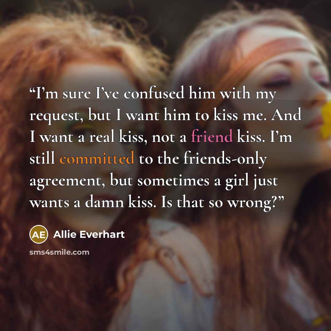 “I’m sure I’ve confused him with my request, but I want him to kiss me. And I want a real kiss, not a friend kiss. I’m still committed to the friends-only agreement, but sometimes a girl just wants a damn kiss. Is that so wrong?” quote by Allie Everhart